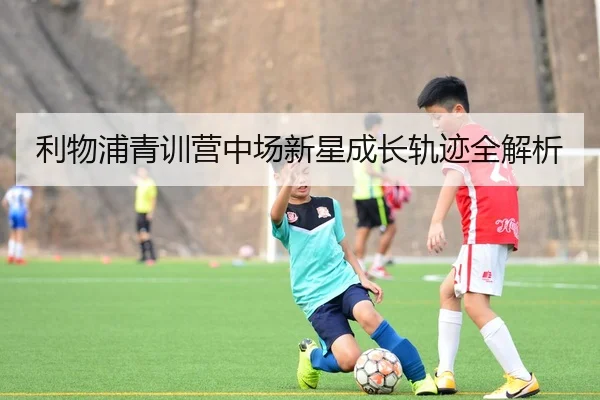 利物浦青训营中场新星成长轨迹全解析
